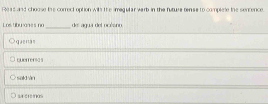 Read and choose the correct option with the irregular verb in the future tense to complete the sentence.
Los tiburones no _del agua del océano.
querrán
querremos
saidrán
saldremos