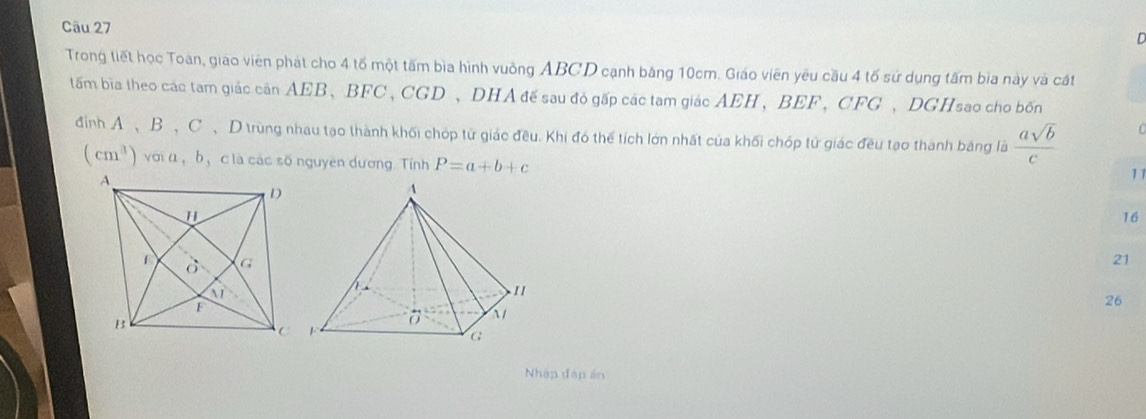 Trong tiết học Toàn, giao viên phát cho 4 tố một tấm bìa hình vuồng ABCD cạnh băng 10cm. Giáo viên yêu cầu 4 tố sử dụng tấm bia này và cát
tấm bìa theo các tam giác căn AEB、BFC ,CGD 、DHA đế sau đỏ gấp các tam giác AEH、BEF、 CFG 、DGHsao cho bốn
đình A 、B、C、D trùng nhau tạo thành khối chóp tử giác đều. Khi đó thể tích lớn nhất của khối chóp tử giác đều tạo thành bảng là  asqrt(b)/c 
(cm^3) với α ， b， clà các số nguyên dương. Tính P=a+b+c
11
16
21
26
Nhập đáp án