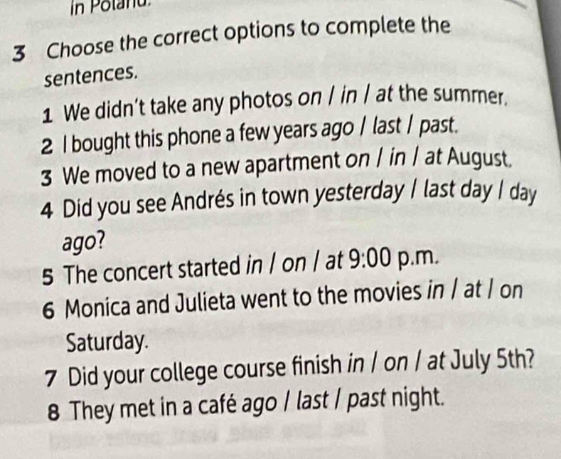 in Potanu 
3 Choose the correct options to complete the 
sentences. 
1 We didn’t take any photos on / in / at the summer. 
2 I bought this phone a few years ago / last / past. 
3 We moved to a new apartment on / in / at August. 
4 Did you see Andrés in town yesterday I last day I day 
ago? 
5 The concert started in / on / at 9:00 p.m. 
6 Monica and Julieta went to the movies in / at I on 
Saturday. 
7 Did your college course finish in / on / at July 5th? 
8 They met in a café ago / last / past night.