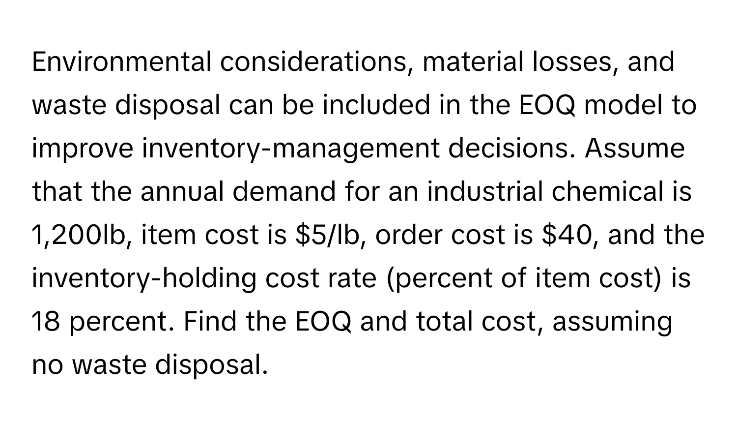 Environmental considerations, material losses, and waste disposal can be included in the EOQ model to improve inventory-management decisions. Assume that the annual demand for an industrial chemical is 1,200lb, item cost is $5/lb, order cost is $40, and the inventory-holding cost rate (percent of item cost) is 18 percent. Find the EOQ and total cost, assuming no waste disposal.