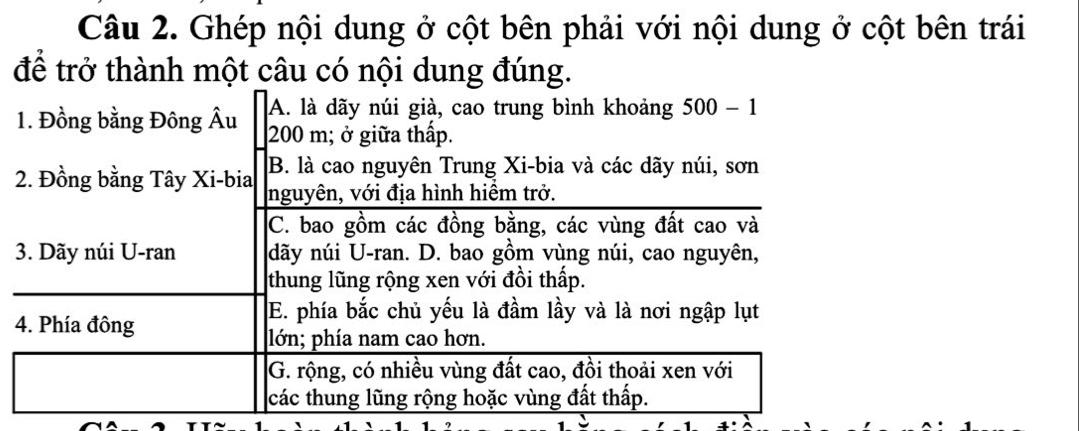 Ghép nội dung ở cột bên phải với nội dung ở cột bên trái
để trở thành một câu có nội dung đúng.
A. là dãy núi già, cao trung bình khoảng 500-1
1. Đồng bằng Đông Âu 200 m; ở giữa thấp.
B. là cao nguyên Trung Xi-bia và các dãy núi, sơn
2. Đồng bằng Tây Xi-bia nguyên, với địa hình hiểm trở.
C. bao gồm các đồng bằng, các vùng đất cao và
3. Dãy núi U-ran dãy núi U-ran. D. bao gồm vùng núi, cao nguyên,
thung lũng rộng xen với đồi thấp.
4. Phía đông
E. phía bắc chủ yếu là đầm lầy và là nơi ngập lụt
lớn; phía nam cao hơn.
G. rộng, có nhiều vùng đất cao, đồi thoải xen với
các thung lũng rộng hoặc vùng đất thấp.