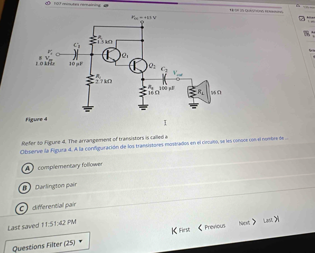 107 minutes remaining 12 of 25 QUESTIONS REMNInG 120 erar
Atter
I att
Gra
Refer to Figure 4. The arrangement of transistors is called a
Observe la Figura 4. A la configuración de los transistores mostrados en el circuito, se les conoce con el nombre de ..
A   complementary follower
B Darlington pair
C differential pair
Last saved 11:51:42 PM
K
Questions Filter (25) First < Previous Next> Last