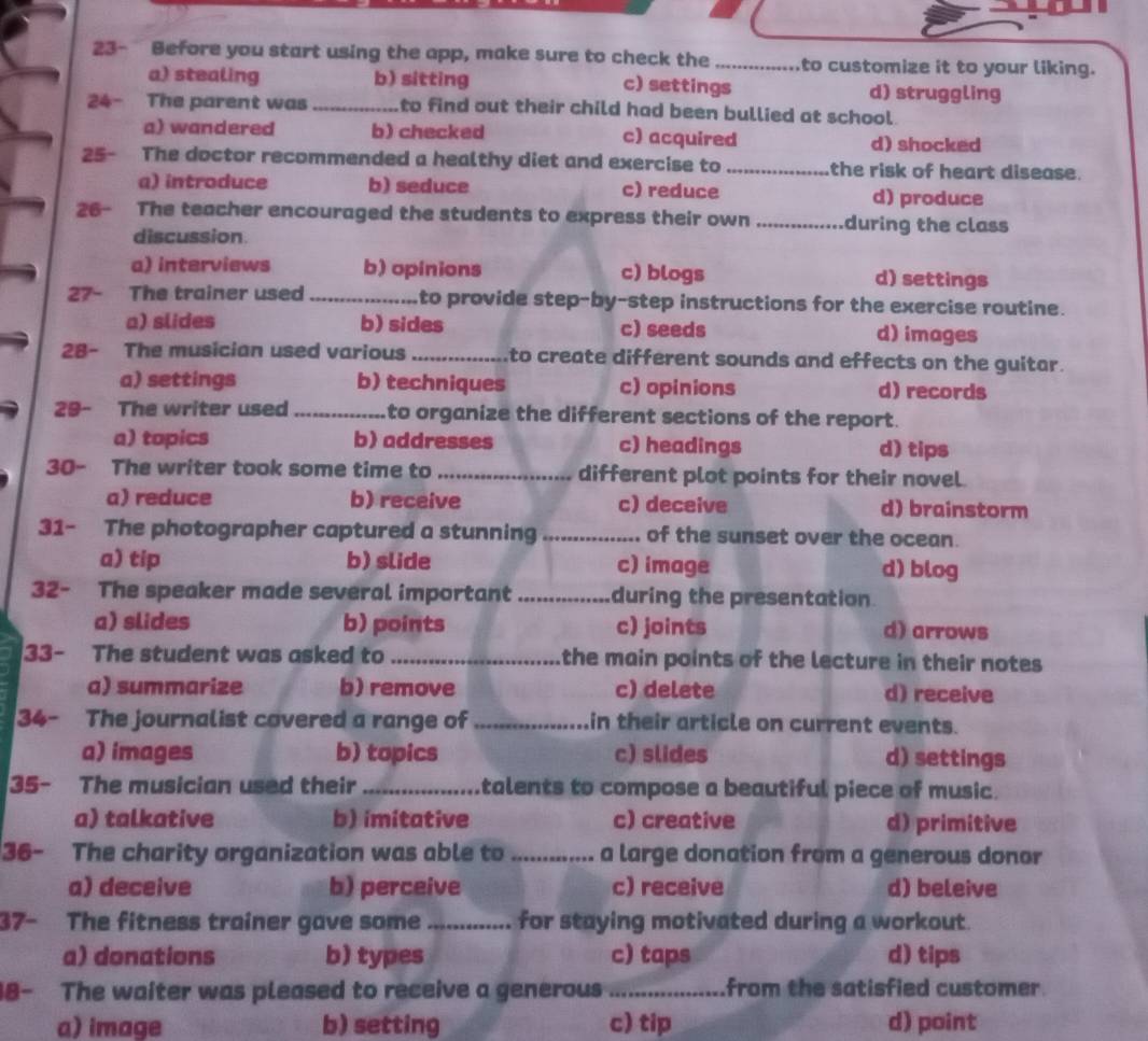 23- Before you start using the app, make sure to check the _to customize it to your liking.
a) stealing b) sitting c) settings d) struggling
24- The parent was _to find out their child had been bullied at school.
a) wandered b) checked c) acquired
d) shocked
25- The doctor recommended a healthy diet and exercise to _the risk of heart disease.
a) introduce b) seduce c) reduce d) produce
26- The teacher encouraged the students to express their own _during the class
discussion
a) interviews b) opinions c) blogs d) settings
27- The trainer used _to provide step-by-step instructions for the exercise routine.
a) slides b) sides c) seeds d) images
28- The musician used various _to create different sounds and effects on the guitar.
a) settings b) techniques c) opinions d) records
29- The writer used _to organize the different sections of the report.
a) topics b) addresses c) headings d) tips
30- The writer took some time to _different plot points for their novel.
a) reduce b) receive c) deceive d) brainstorm
31- The photographer captured a stunning _of the sunset over the ocean.
a) tip b) slide c) image d) blog
32- The speaker made several important _during the presentation
a) slides b) points c) joints d) arrows
33- The student was asked to _the main points of the lecture in their notes
a) summarize b) remove c) delete d) receive
34- The journalist covered a range of _in their article on current events.
a) images b) topics c) slides d) settings
35- The musician used their _talents to compose a beautiful piece of music.
a) talkative b) imitative c) creative d) primitive
36- The charity organization was able to _a large donation from a generous donor
a) deceive b) perceive c) receive d) beleive
37- The fitness trainer gave some ..... ..... for staying motivated during a workout.
a) donations b) types c) taps d) tips
18- The waiter was pleased to receive a generous _from the satisfied customer.
a) image b) setting c) tip d) point