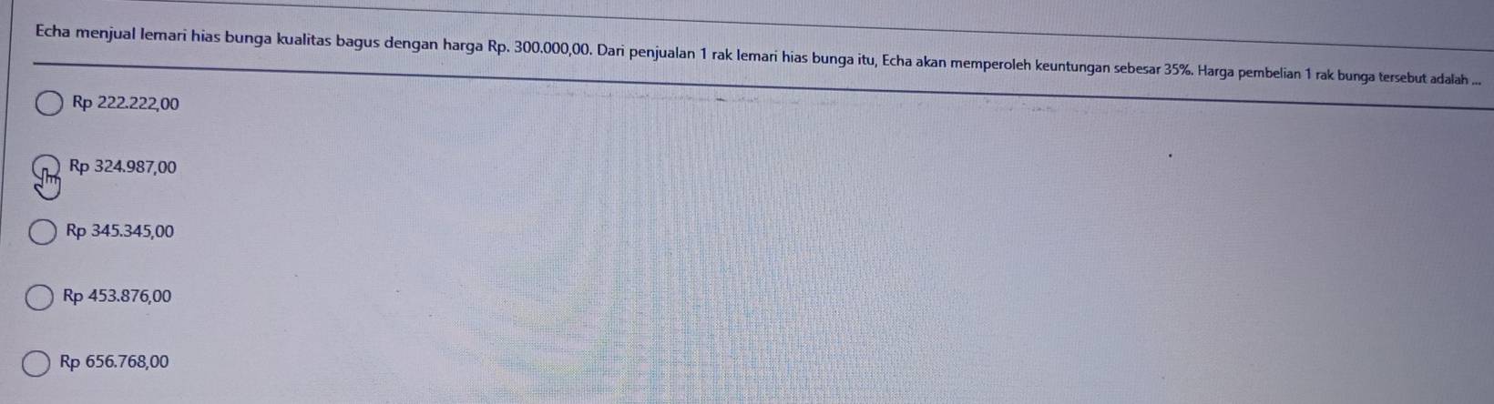 Echa menjual lemari hias bunga kualitas bagus dengan harga Rp. 300.000,00. Dari penjualan 1 rak lemari hias bunga itu, Echa akan memperoleh keuntungan sebesar 35%. Harga pembelian 1 rak bunga tersebut adalah ....
Rp 222.222,00
Rp 324.987,00
Rp 345.345,00
Rp 453.876,00
Rp 656.768,00