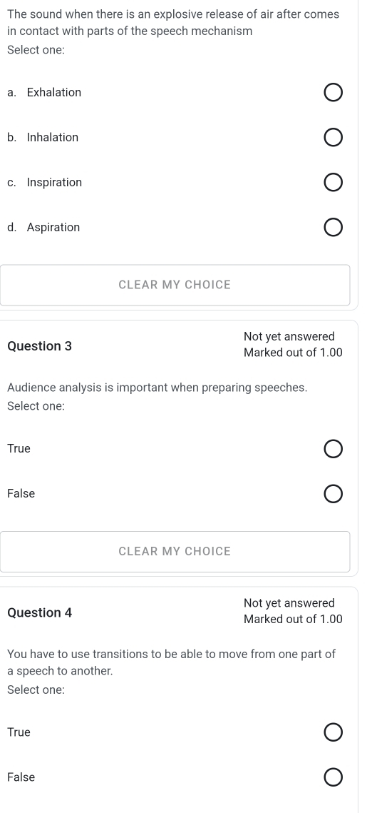 The sound when there is an explosive release of air after comes
in contact with parts of the speech mechanism
Select one:
a. Exhalation
b. Inhalation
c. Inspiration
d. Aspiration
CLEAR MY CHOICE
Not yet answered
Question 3 Marked out of 1.00
Audience analysis is important when preparing speeches.
Select one:
True
False
CLEAR MY CHOICE
Not yet answered
Question 4 Marked out of 1.00
You have to use transitions to be able to move from one part of
a speech to another.
Select one:
True
False