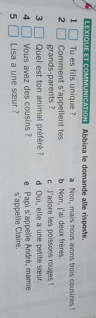 LEXIQUE ET COMMUNICATION Abbina le domande alle risposte.
1 Tu es fils unique ? a Non, mais nous avons trois cousines !
2 Comment s'appellent tes b Non, j'ai deux frères.
grands-parents ? c J'adore les poissons rouges !
3 Quel est ton animal préféré ?? d Oui, elle a une petite sœur.
4 Vous avez des cousins ? e Papi s'appelle André, mamie
5 Lisa a une sœur ? s'appelle Claire.