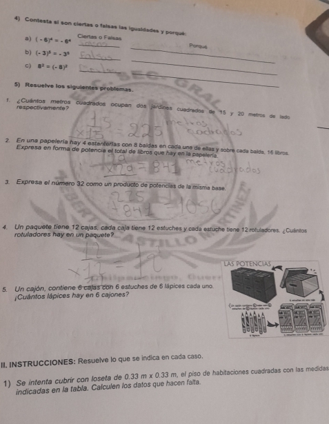 Contesta si son ciertas o falsas las igualdades y porqué. 
_ 
a) (-6)^4=-6^4 Ciertas o Falsas 
_Pórquê 
_ 
b) (-3)^5=-3^5
_ 
c) 8^2=(-8)^2
_ 
5) Resuelve los siguientes problemas. 
_ 
respectivamente ? 
1. ¿Cuântos metros cuadrados ocupan dos jardines cuadrados de 15 y 20 metros de lado 
_ 
2. En una papelería hay 4 estanterías con 8 baldas en cada una de ellas y sobre cada baids, 16 libros. 
Expresa en forma de potencia el total de libros que hay en la papelería 
3. Expresa el número 32 como un producto de potencias de la misma base 
4. Un paquete tiene 12 cajas, cada caja tiene 12 estuches y cada estuche tiene 12 rotuladores. ¿Cuántos 
rotuladores hay en un paquete? 
5. Un cajón, contiene 6 cajas con 6 estuches de 6 lápices cada uno. 
¡Cuántos lápices hay en 6 cajones? 
II. INSTRUCCIONES: Resuelve lo que se indica en cada caso. 
1) Se intenta cubrir con loseta de 0.33m* 0.33m , el piso de habitaciones cuadradas con las medidas 
indicadas en la tabla. Calculen los datos que hacen falta.