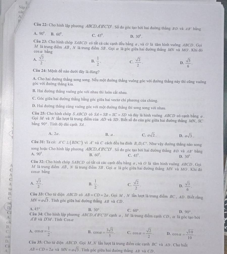 Sắp y
các
A,
P
Câu 22: Cho hình lập phương ABCD.A'B'C'D' , Số đo góc tạo bởi hai đường thắng BĐ và AB' bàng
A. 90°. B. 60°. C. 45°. D. 30^0.
Câu 23: Cho hình chóp SABCD có tắt cả các cạnh đều bằng a, và O là tâm hình vuông ABCD . Gọi
M là trung điểm AB , N là trung điểm SB . Gọi ữ là góc giữa hai đường thẳng MN và MO . Khi đó
cosá bằng
A.  sqrt(3)/2 . B.  1/2 . C.  sqrt(2)/2 . D.  sqrt(3)/6 .
Câu 24: Mệnh đề nào dưới đây là đúng?
A. Cho hai đường thẳng song song. Nếu một đường thẳng vuông góc với đường thẳng này thì cũng vuông
góc với đường thẳng kia.
B. Hai đường thẳng vuông góc với nhau thì luôn cắt nhau.
C. Góc giữa hai đường thẳng bằng góc giữa hai vectơ chi phương của chúng.
D. Hai đường thẳng cùng vuông góc với một đường thẳng thì song song với nhau.
Câu 25: Cho hình chóp S.ABCD có SA=SB=SC=SD và đáy là hình vuông ABCD có cạnh bằng a 
Gọi M và N lần lượt là trung điểm của AD và SD. Biết số đo của góc giữa hai đường thẳng MN, SC
bằng 90°. Tính độ dài cạnh SA .
A. 2a . B. a . C. asqrt(2). D. asqrt(3).
Câu 31: Ta có: A'C⊥ (BDC') vì A' và C cách đều ba đinh B. D,C'. Như vậy đường thẳng nào song
song hoặc Cho hình lập phương ABCD.. A'B'C'D'. Số đo góc tạo bởi hai đường thẳng BD và AB' bằng
A. 90^0. B. 60°. C. 45°. D. 30°.
Câu 32: Cho hình chóp SABCD có tất cả các cạnh đều bằng a, và O là tâm hình vuông ABCD . Gọi
A M là trung điểm AB , N là trung điểm SB . Gọi ữ là góc giữa hai đường thắng MN và MO . Khi đó
C cosá bằng
A
C
A A.  sqrt(3)/2 .  1/2 .  sqrt(2)/2 .  sqrt(3)/6 .
B.
C.
D.
tu
B.  Câu 33: Cho tứ diện ABCD có AB=CD=2a. Gọi M , N lần lượt là trung điểm BC , AD . Biết rằng
C. MN=asqrt(3). Tính góc giữa hai đường thẳng AB và CD.
né
D A. 45°. B. 30°. C. 60°.
D. 90°.
Ci  Câu 34: Cho hình lập phương ABCD. A'B'C'D' cạnh a, M là trung điểm cạnh CD, α là gốc tạo bởi
A. A'B và D'M. Tinh Cosa
cá
B.
B.
C. A. cos alpha = 1/2 . cos alpha = 3sqrt(5)/5 . C. cos alpha = sqrt(2)/2 . D. cos alpha = sqrt(10)/10 .
các
D. Câu 35: Cho tử diện ABCD . Gọi M, N lần lượt là trung điểm các cạnh BC và AD . Cho biết
Cl
A. AB=CD=2a và MN=asqrt(3). Tính góc giữa hai đường thẳng AB và CD.