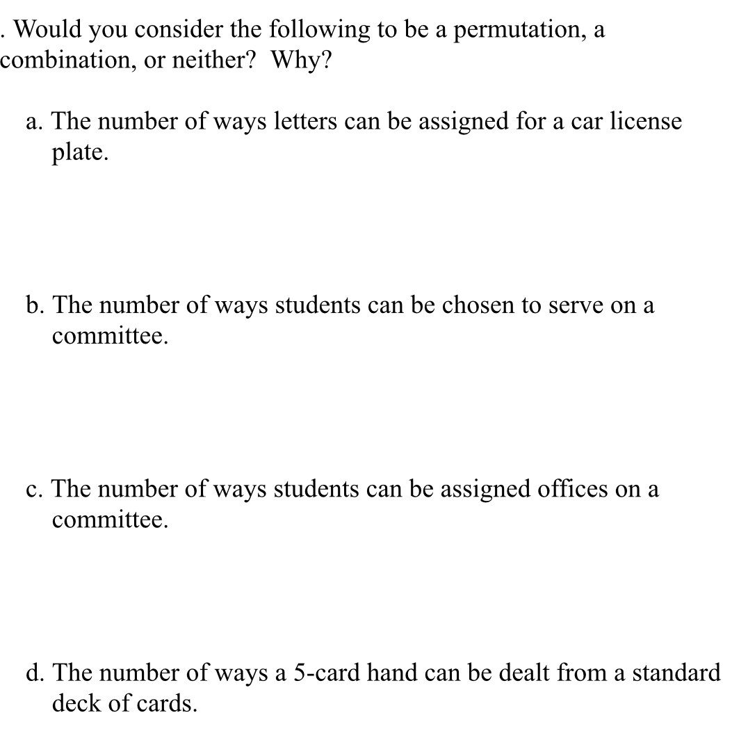 Would you consider the following to be a permutation, a
combination, or neither? Why?
a. The number of ways letters can be assigned for a car license
plate.
b. The number of ways students can be chosen to serve on a
committee.
c. The number of ways students can be assigned offices on a
committee.
d. The number of ways a 5 -card hand can be dealt from a standard
deck of cards.