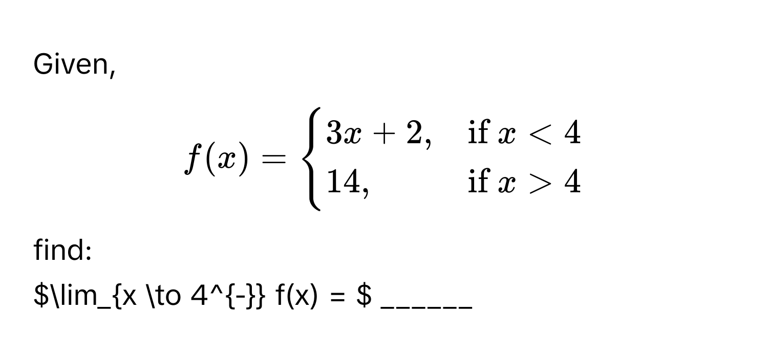 Given,  
$f(x) = begincases
3x + 2, & if  x < 4 
14, & if  x > 4
endcases$ 
find: 
$lim_x to 4^- f(x) = $ ______