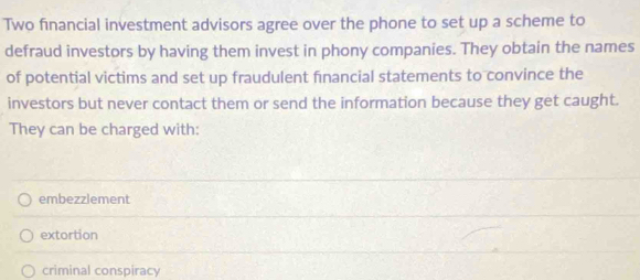 Two financial investment advisors agree over the phone to set up a scheme to
defraud investors by having them invest in phony companies. They obtain the names
of potential victims and set up fraudulent financial statements to convince the
investors but never contact them or send the information because they get caught.
They can be charged with:
embezzlement
extortion
criminal conspiracy