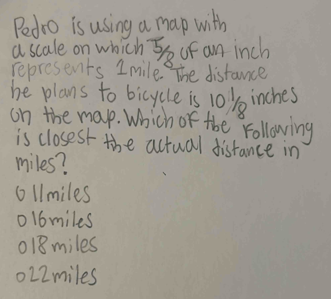 Pedoo is using a map with
a scale on which S of an inch
represents 1mile. The distance
he plans to bicycle is 10) inches
on the map. Which of the following
is closest the actual distance in
miles?
ol1miles
ol6miles
118miles
022miles