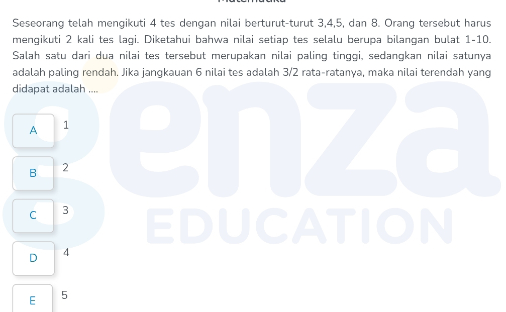 Seseorang telah mengikuti 4 tes dengan nilai berturut-turut 3, 4, 5, dan 8. Orang tersebut harus
mengikuti 2 kali tes lagi. Diketahui bahwa nilai setiap tes selalu berupa bilangan bulat 1 - 10.
Salah satu dari dua nilai tes tersebut merupakan nilai paling tinggi, sedangkan nilai satunya
adalah paling rendah. Jika jangkauan 6 nilai tes adalah 3/2 rata-ratanya, maka nilai terendah yang
didapat adalah ....
A 1
B 2
enza
C 3
EDUCATION
D 4
E 5