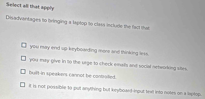 Select all that apply
Disadvantages to bringing a laptop to class include the fact that
you may end up keyboarding more and thinking less.
you may give in to the urge to check emails and social networking sites.
built-in speakers cannot be controlled.
it is not possible to put anything but keyboard-input text into notes on a laptop.