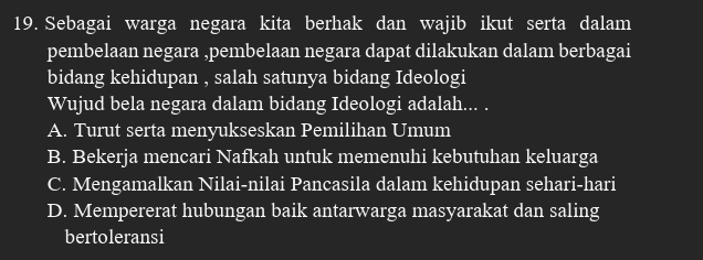 Sebagai warga negara kita berhak dan wajib ikut serta dalam
pembelaan negara ,pembelaan negara dapat dilakukan dalam berbagai
bidang kehidupan , salah satunya bidang Ideologi
Wujud bela negara dalam bidang Ideologi adalah... .
A. Turut serta menyukseskan Pemilihan Umum
B. Bekerja mencari Nafkah untuk memenuhi kebutuhan keluarga
C. Mengamalkan Nilai-nilai Pancasila dalam kehidupan sehari-hari
D. Mempererat hubungan baik antarwarga masyarakat dan saling
bertoleransi