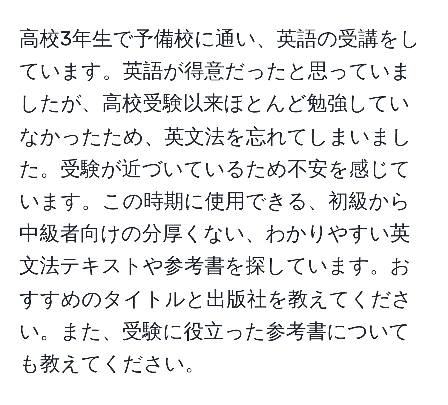 高校3年生で予備校に通い、英語の受講をしています。英語が得意だったと思っていましたが、高校受験以来ほとんど勉強していなかったため、英文法を忘れてしまいました。受験が近づいているため不安を感じています。この時期に使用できる、初級から中級者向けの分厚くない、わかりやすい英文法テキストや参考書を探しています。おすすめのタイトルと出版社を教えてください。また、受験に役立った参考書についても教えてください。