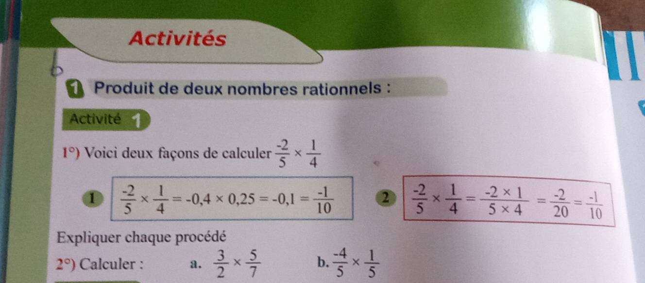 Activités 
Produit de deux nombres rationnels : 
Activité 1
1°) Voici deux façons de calculer  (-2)/5 *  1/4 
1  (-2)/5 *  1/4 =-0,4* 0,25=-0,1= (-1)/10  2  (-2)/5 *  1/4 = (-2* 1)/5* 4 = (-2)/20 = (-1)/10 
Expliquer chaque procédé
2°) Calculer : a.  3/2 *  5/7   (-4)/5 *  1/5 
b.