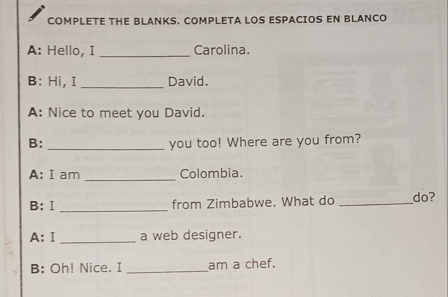 COMPLETE THE BLANKS. COMPLETA LOS ESPACIOS EN BLANCO 
A: Hello, I _Carolina. 
B: Hi, I _David. 
A: Nice to meet you David. 
B: _you too! Where are you from? 
A: I am _Colombia. 
B: Ⅰ _from Zimbabwe. What do_ 
do? 
A:Ⅰ _a web designer. 
B: Oh! Nice. I _am a chef.