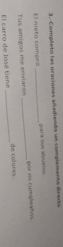 3.-Completo las oraciones añadiendo un complemento directo 
El nieto compró _para sus abuelos. 
Tus amigos me enviaron _por mi cumpleaños. 
de colores. 
El carro de José tiene 
_