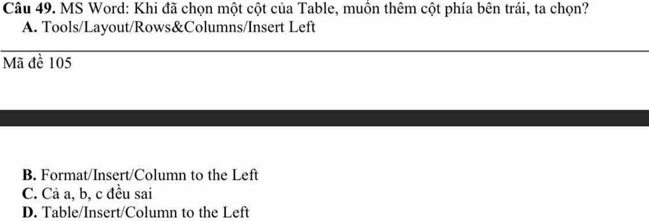 MS Word: Khi đã chọn một cột của Table, muồn thêm cột phía bên trái, ta chọn?
A. Tools/Layout/Rows&Columns/Insert Left
Mã đề 105
B. Format/Insert/Column to the Left
C. Cả a, b, c đều sai
D. Table/Insert/Column to the Left