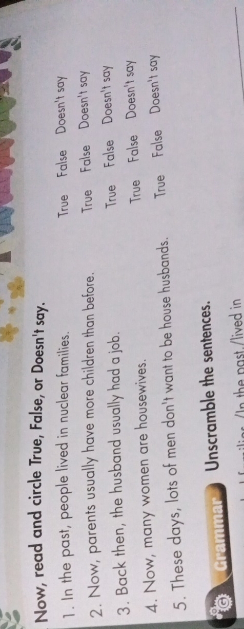 Now, read and circle True, False, or Doesn't say.
1. In the past, people lived in nuclear families. True False Doesn't say
2. Now, parents usually have more children than before. True False Doesn't say
3. Back then, the husband usually had a job. True False Doesn't say
4. Now, many women are housewives. True False Doesn't say
5. These days, lots of men don't want to be house husbands. True False Doesn't say
Grammar Unscramble the sentences.
In the past./lived in