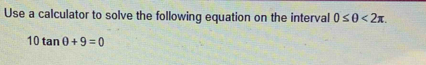 Use a calculator to solve the following equation on the interval 0≤ θ <2π.
10tan θ +9=0