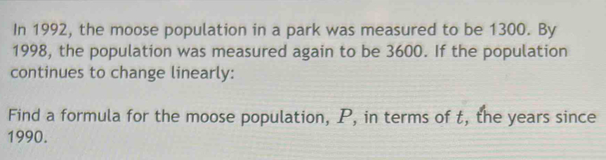 In 1992, the moose population in a park was measured to be 1300. By 
1998, the population was measured again to be 3600. If the population 
continues to change linearly: 
Find a formula for the moose population, P, in terms of t, the years since
1990.