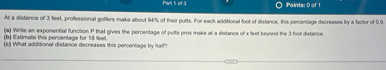 At a distance of 3 feet, professional golfers make about 94% of their putts. For each additional foot of distance, this percentage decreases by a factor of 0.9. 
(a) Write an exponential function P that gives the percentage of putts pros make at a distance of x feet beyond the 3 foot distance. 
(b) Estimate this percentage for 18 feet. 
(c) What additional distance decreases this percentage by half?