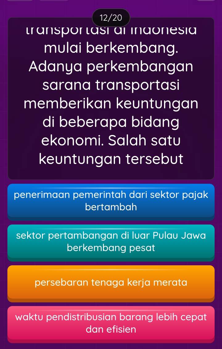 12/20
transpor tasi al indonesia
mulai berkembang.
Adanya perkembangan
sarana transportasi
memberikan keuntungan
di beberapa bidang
ekonomi. Salah satu
keuntungan tersebut
penerimaan pemerintah dari sektor pajak
bertambah
sektor pertambangan di luar Pulau Jawa
berkembang pesat
persebaran tenaga kerja merata
waktu pendistribusian barang lebih cepat
dan efisien