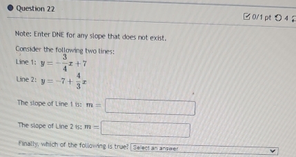 □0/1 ptつ 4 
Note: Enter DNE for any slope that does not exist. 
Consider the follawing two lines: 
Line 1: y=- 3/4 x+7
Line 2: y=-7+ 4/3 x
The slope of Line 1 is: m=□
The slope of Line 2 is: m=□
Finally, which of the following is true? Select an answer