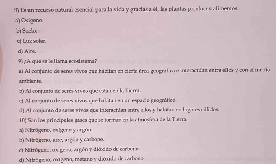 Es un recurso natural esencial para la vida y gracias a él, las plantas producen alimentos.
a) Oxígeno.
b) Suelo.
c) Luz solar.
d) Aire.
9) ¿A qué se le llama ecosistema?
a) Al conjunto de seres vivos que habitan en cierta área geográfica e interactúan entre ellos y con el medio
ambiente.
b) Al conjunto de seres vivos que están en la Tierra.
c) Al conjunto de seres vivos que habitan en un espacio geográfico.
d) Al conjunto de seres vivos que interactúan entre ellos y habitan en lugares cálidos.
10) Son los principales gases que se forman en la atmósfera de la Tierra.
a) Nitrógeno, oxígeno y argón.
b) Nitrógeno, aire, argón y carbono.
c) Nitrógeno, oxígeno, argón y dióxido de carbono.
d) Nitrógeno, oxígeno, metano y dióxido de carbono.