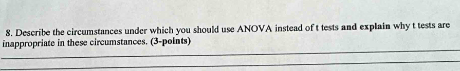 Describe the circumstances under which you should use ANOVA instead of t tests and explain why t tests are 
_ 
inappropriate in these circumstances. (3-points) 
_