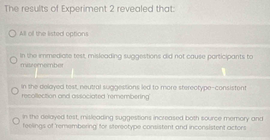 The results of Experiment 2 revealed that:
All of the listed options
In the immediate test, misleading suggestions did not cause participants to
misremember
in the delayed test, neutral suggestions led to more stereotype-consistent
recollection and associated 'remembering’
In the delayed test, misleading suggestions increased both source memory and
feelings of 'remembering' for stereotype consistent and inconsistent actors