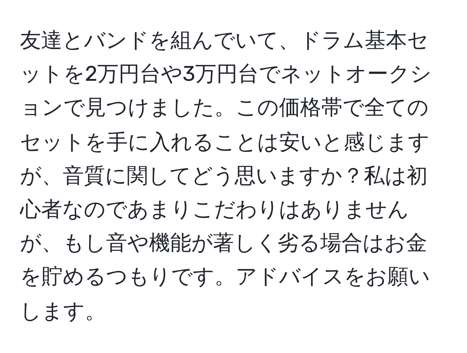 友達とバンドを組んでいて、ドラム基本セットを2万円台や3万円台でネットオークションで見つけました。この価格帯で全てのセットを手に入れることは安いと感じますが、音質に関してどう思いますか？私は初心者なのであまりこだわりはありませんが、もし音や機能が著しく劣る場合はお金を貯めるつもりです。アドバイスをお願いします。