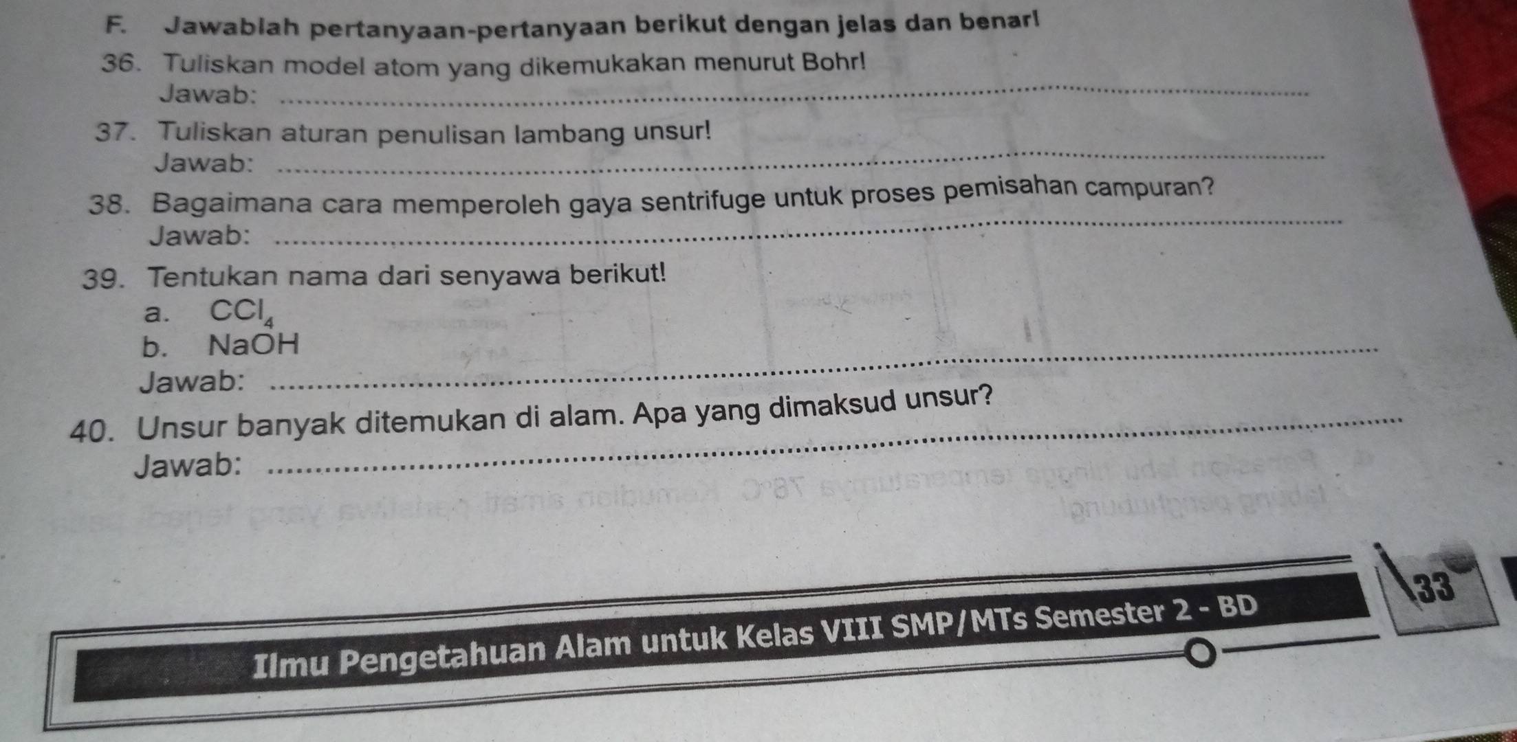 Jawablah pertanyaan-pertanyaan berikut dengan jelas dan benarl 
36. Tuliskan model atom yang dikemukakan menurut Bohr! 
Jawab: 
_ 
37. Tuliskan aturan penulisan lambang unsur! 
Jawab: 
_ 
_ 
38. Bagaimana cara memperoleh gaya sentrifuge untuk proses pemisahan campuran? 
Jawab: 
39. Tentukan nama dari senyawa berikut! 
a. CCl_4
b. NaOH_ 
Jawab: 
40. Unsur banyak ditemukan di alam. Apa yang dimaksud unsur? 
Jawab: 
33 
Ilmu Pengetahuan Alam untuk Kelas VIII SMP/MTs Semester 2-BD