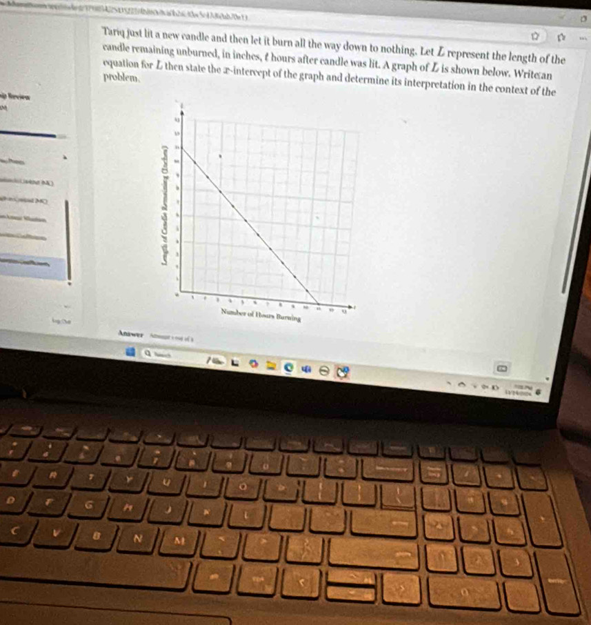 Tariq just lit a new candle and then let it burn all the way down to nothing. Let Z represent the length of the 
candle remaining unburned, in inches, t hours after candle was lit. A graph of L is shown below. Writean 
equation for L then state the x-intercept of the graph and determine its interpretation in the context of the 
problem. 
hập Review 
aio vèna ( ) 
Puns eet MC 
Answer 
U 
6 A 
8 N