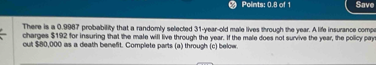 Points: 0.8 of 1 Save 
There is a 0.9987 probability that a randomly selected 31-year-old male lives through the year. A life insurance compa 
charges $192 for insuring that the male will live through the year. If the male does not survive the year, the policy pay 
out $80,000 as a death benefit. Complete parts (a) through (c) below.