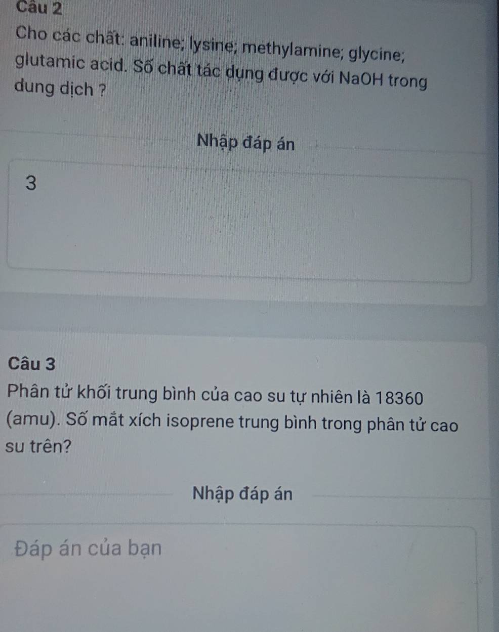 Cho các chất: aniline; lysine; methylamine; glycine; 
glutamic acid. Số chất tác dụng được với NaOH trong 
dung dịch ? 
Nhập đáp án 
3 
Câu 3 
Phân tử khối trung bình của cao su tự nhiên là 18360 
(amu). Số mắt xích isoprene trung bình trong phân tử cao 
su trên? 
Nhập đáp án 
Đáp án của bạn