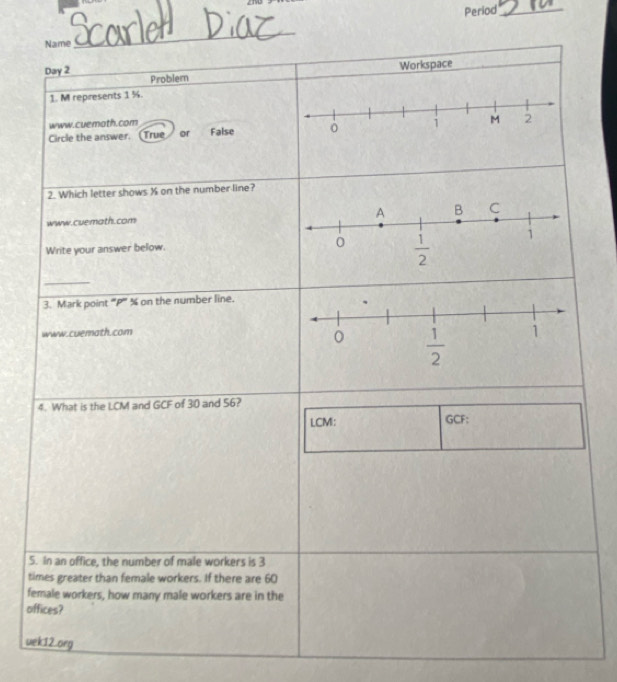 Period_
Name
_
Day 2 Workspace
Problern
1. M represents 1 %.
www.cuemoth.com
Circle the answer. (True or False 1 M 2
2. Which letter shows X on the number line?
www.cuemath.com
Write your answer below. 
_
3. Mark point '''P''' % on the number line.
www.cuemath.com
4. What is the LCM and GCF of 30 and 56?
LCM: GCF:
5. In an office, the number of male workers is 3
times greater than female workers. If there are 60
female workers, how many male workers are in the
offices?
uek12.org