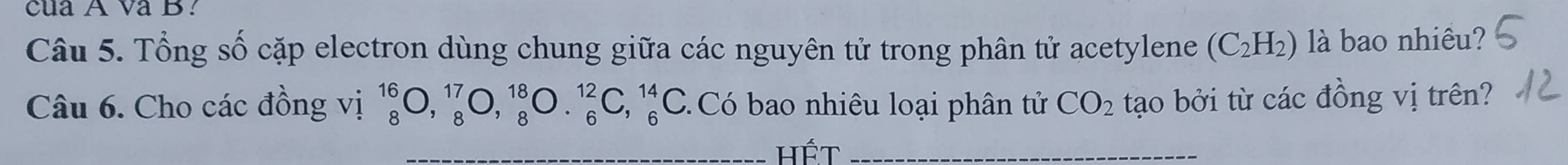 cua A va B. 
Câu 5. Tổng số cặp electron dùng chung giữa các nguyên tử trong phân tử acetylene (C_2H_2) là bao nhiêu? 
Câu 6. Cho các đồng vị _8^((16)O,_8^(17)O, _8^(18)O._6^(12)C,_6^(14)C Có bao nhiêu loại phân tử CO_2) tạo bởi từ các đồng vị trên? 
_hết_