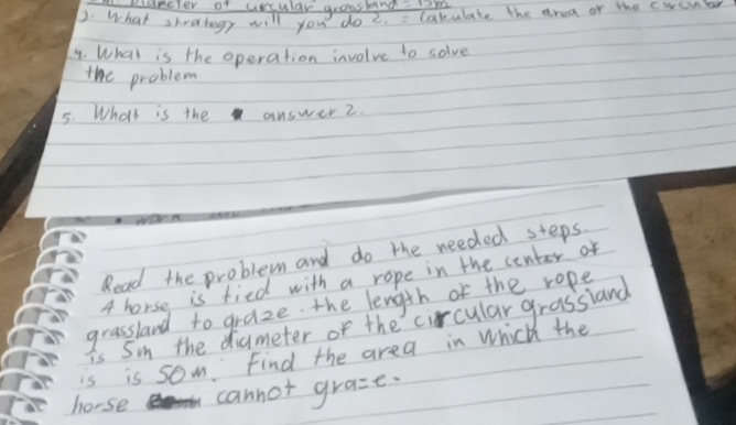 Ridecter of ussular groosknd 
3. What shrutogy will you do 2. = lakulate the area of the cwsonbr 
4. What is the operation involve to solve 
the problem 
5. What is the answer 2 
Read the problem and do the needed steps. 
4 horse is fied with a rope in the center of 
grassland to graze the length of the rope 
is Soin the diameter or the circular grassland 
is is som Find the area in Which the 
horse cannot gra=e-