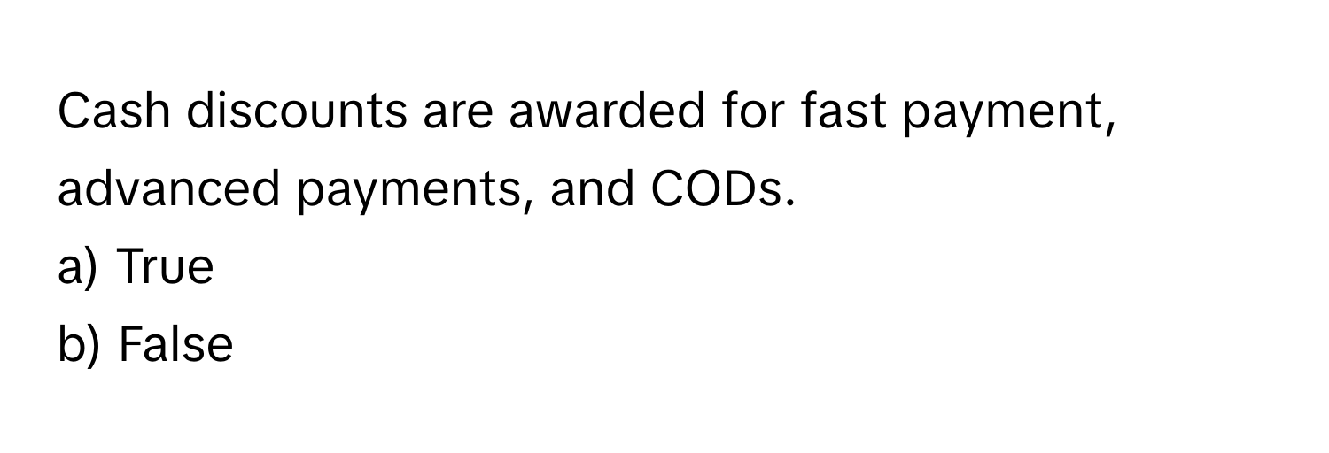 Cash discounts are awarded for fast payment, advanced payments, and CODs. 
a) True 
b) False