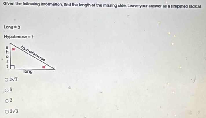 Given the following information, find the length of the missing side. Leave your answer as a simplified radical.
Long =3
Hypotenuse = ?
3sqrt(3)
6
2
2sqrt(3)