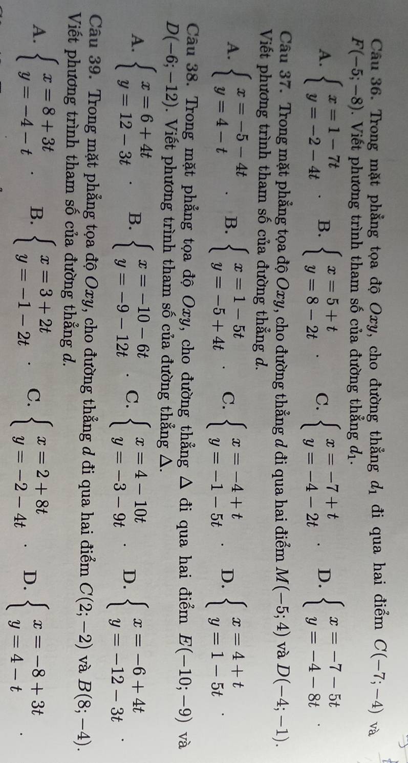 Trong mặt phẳng tọa độ Oxy, cho đường thẳng d_1 đi qua hai điểm C(-7;-4) và
F(-5;-8). Viết phương trình tham số của đường thẳng d_1.
A. beginarrayl x=1-7t y=-2-4tendarray. B. beginarrayl x=5+t y=8-2tendarray. C. beginarrayl x=-7+t y=-4-2tendarray. D. beginarrayl x=-7-5t y=-4-8tendarray.
Câu 37. Trong mặt phẳng tọa độ Oxy, cho đường thẳng d đi qua hai điểm M(-5;4) và D(-4;-1).
Viết phương trình tham số của đường thẳng d.
A. beginarrayl x=-5-4t y=4-tendarray. B. beginarrayl x=1-5t y=-5+4tendarray. C. beginarrayl x=-4+t y=-1-5tendarray. D. beginarrayl x=4+t y=1-5tendarray.
Câu 38. Trong mặt phẳng tọa độ Oxy, cho đường thẳng △ di qua hai điểm E(-10;-9) và
D(-6;-12). Viết phương trình tham số của đường thẳng △.
A. beginarrayl x=6+4t y=12-3tendarray. B. beginarrayl x=-10-6t y=-9-12tendarray. C. beginarrayl x=4-10t y=-3-9tendarray. D. beginarrayl x=-6+4t y=-12-3tendarray. .
Câu 39. Trong mặt phẳng tọa độ Oxy, cho đường thẳng d đi qua hai điểm C(2;-2) và B(8;-4).
Viết phương trình tham số của đường thẳng d.
A. beginarrayl x=8+3t y=-4-tendarray. B. beginarrayl x=3+2t y=-1-2tendarray. . C. beginarrayl x=2+8t y=-2-4tendarray. D. beginarrayl x=-8+3t y=4-tendarray.