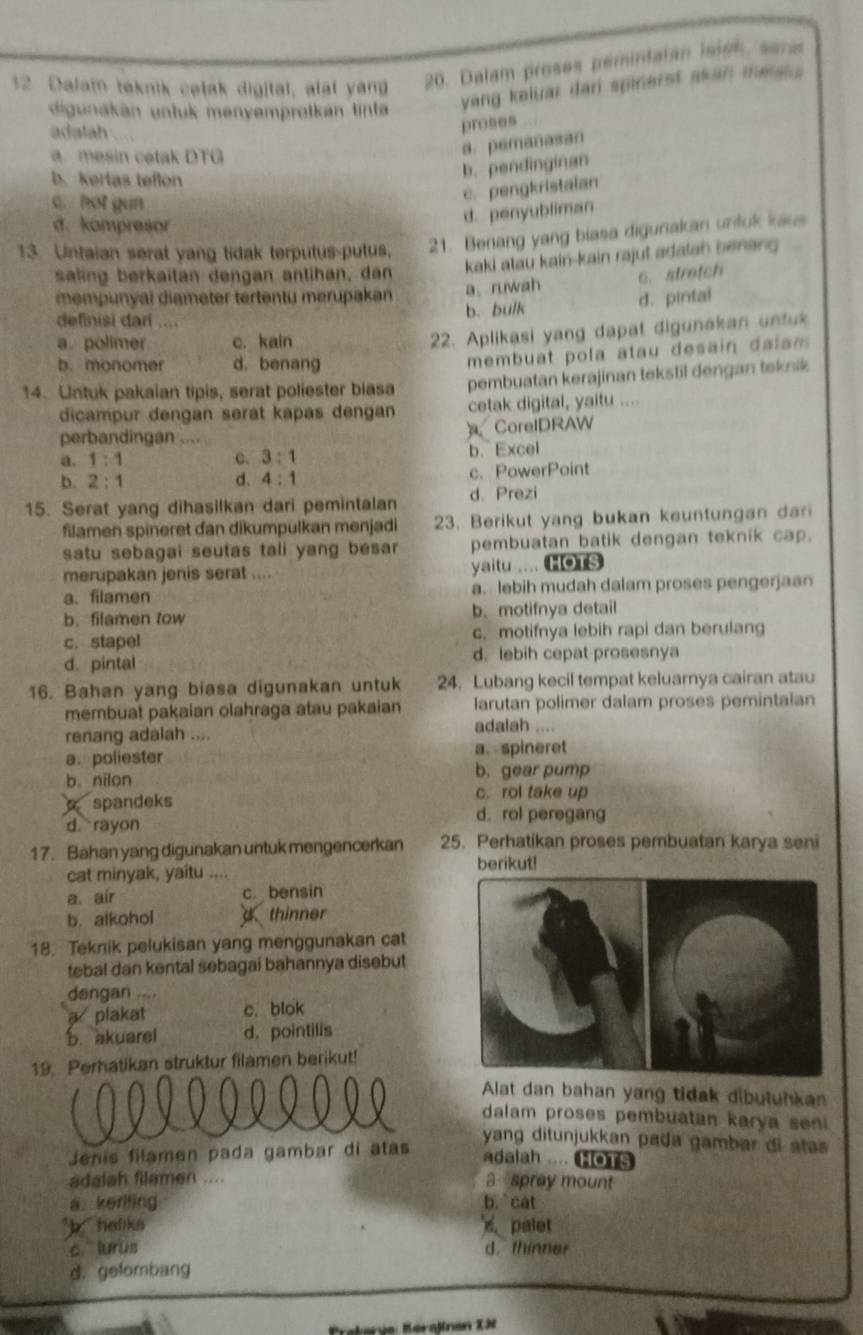 Dalam teknik cetak digital, alal yang 20. Dalam proses pemintatan isish, sara
digunakan untuk menyemprotkan tinta
yang keluar dari spinerst akan mes .
adatah
proses
a mesin cetak DTG
a. pemanasan
b. kertas teflon
b. pendinginan
c. / hot gun
c. pengkristaian
d. kompresor
d. penyubliman
13. Untaian serat yang tidak terputus-putus, 21. Benang yang blasa digurakan untuk kaus
saling berkaitan dengan antihan, dan kaki atau kain-kain rajut adalah benang
a、ruwah c.stretch
mempunyai diameter tertentu merupakan d. pintal
definisi dari ....
b. bulk
a. polimer c. kain
22. Aplikasi yang dapat digunakan untuk
b. monomer d. benang
membuat pola atau desain dalam 
14. Untuk pakaian tipis, serat poliester biasa pembuatan kerajinan tekstil dengan teknik
dicampur dengan serat kapas dengan cetak digital, yaitu ....
perbandingan ....
CorelDRAW
a. 1:1 c. 3:1 b. Excel
b. 2:1 d. 4:1 c. PowerPoint
15. Serat yang dihasilkan dari pemintalan d. Prezi
filamen spineret dan dikumpulkan menjadi 23. Berikut yang bukan keuntungan dari
satu sebagai seutas tali yang besar pembuatan batik dengan teknik cap.
merupakan jenis serat .... yaitu .... (HOTS
a. filamen a. lebih mudah dalam proses pengerjaan
b. filamen tow b. motifnya detail
c. stapel c. motifnya lebih rapi dan berulang
d. pintal d. lebih cepat prosesnya
16. Bahan yang biasa digunakan untuk 24. Lubang kecil tempat keluarnya cairan atau
membuat pakaian olahraga atau pakaian larutan polimer dalam proses pemintalan
renang adalah ....
adalah ....
a. poliester a. spineret
b. nilon b. gear pump
spandeks c. rol take up
d rayon
d. rol peregang
17. Bahan yang digunakan untuk mengencerkan 25. Perhatikan proses pembuatan karya seni
cat minyak, yaitu ....
berikut!
a air c. bensin
b. alkohol d thinner
18. Teknik pelukisan yang menggunakan cat
tebal dan kental sebagai bahannya disebut
dengan ....
a plakat c. blok
b. akuarel d. pointilis
1Perhatikan struktur filamen berikut!
Alat dan bahan yang tidak dibuluhkan
dalam proses pembuatan karya sen  
Jenis filamen pada gambar di atas
yang ditunjukkan pada gambar di stas 
adaiah .... HOTS
adalah filamen .... a spray mount
a keriting b. cat
*b heliks  palet
c  lurus d. thinner
d. gelombang