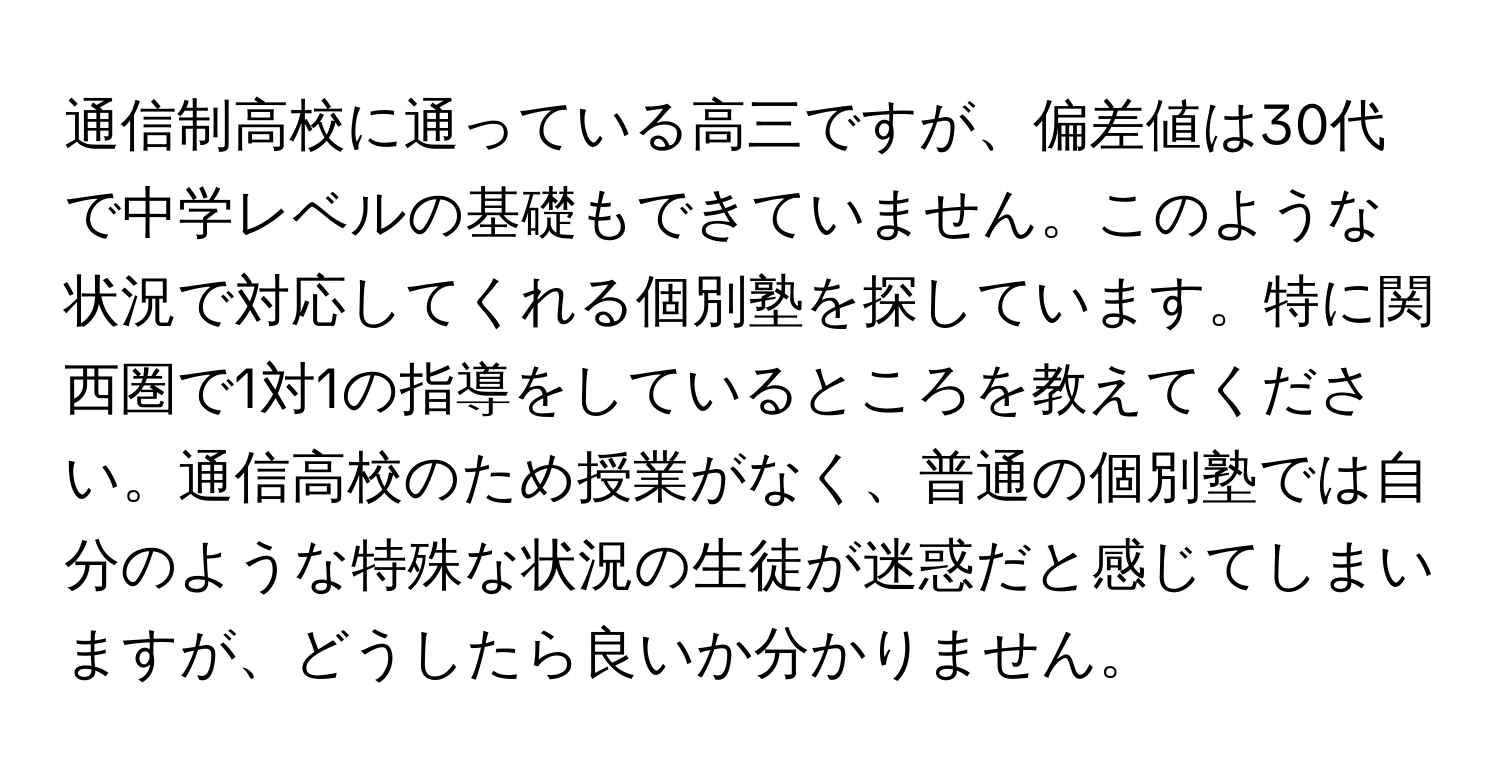 通信制高校に通っている高三ですが、偏差値は30代で中学レベルの基礎もできていません。このような状況で対応してくれる個別塾を探しています。特に関西圏で1対1の指導をしているところを教えてください。通信高校のため授業がなく、普通の個別塾では自分のような特殊な状況の生徒が迷惑だと感じてしまいますが、どうしたら良いか分かりません。