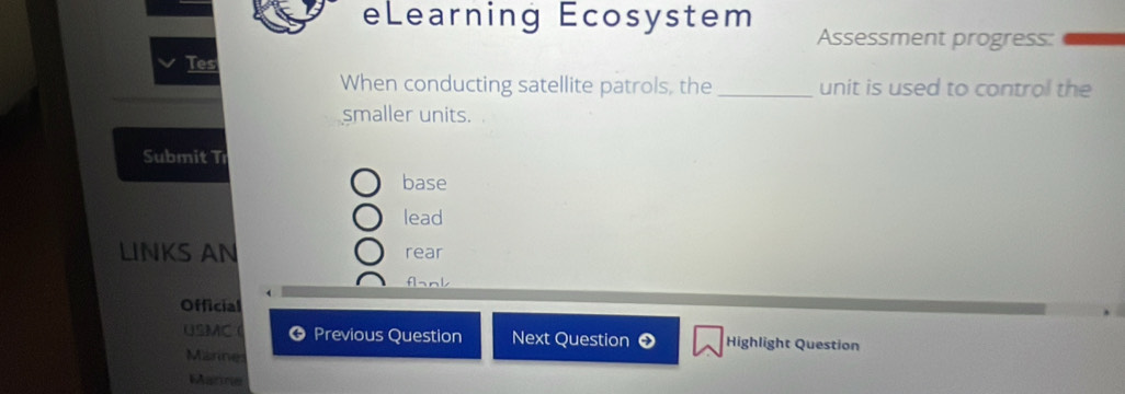 eLearning Ecosystem Assessment progress: 
Tes 
When conducting satellite patrols, the _unit is used to control the 
smaller units. 
Submit Tı 
base 
lead 
LINKS AN rear 
flank 
Official 
USMC Previous Question Next Question Highlight Question 
Marines 
Marne