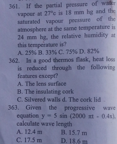 If the partial pressure of water
vapour at 27°c is 18 mm hg and the
saturated vapour pressure of the
atmosphere at the same temperature is
24 mm hg, the relative humidity at
this temperature is?
A. 25% B. 33% C. 75% D. 82%
362. In a good thermos flask, heat loss
is reduced through the following
features except?
A. The lens surface
B. The insulating cork
C. Silvered walls d. The cork lid
363. Given the progressive wave
equation y=5sin (2000π t-0.4x), 
calculate wave length
A. 12.4 m B. 15.7 m
C. 17.5 m D. 18.6 m