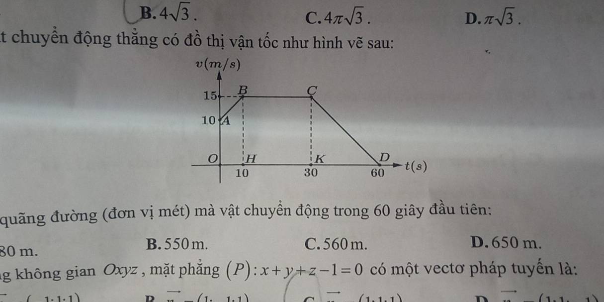 B. 4sqrt(3). C. 4π sqrt(3). D. π sqrt(3). 
t chuyển động thăng có đồ thị vận tốc như hình vẽ sau:
đuãng đường (đơn vị mét) mà vật chuyển động trong 60 giây đầu tiên:
80 m.
B. 550 m. C. 560 m. D. 650 m.
ng không gian Oxyz , mặt phẳng (P): x+y+z-1=0 có một vectơ pháp tuyến là:
D overline  
n