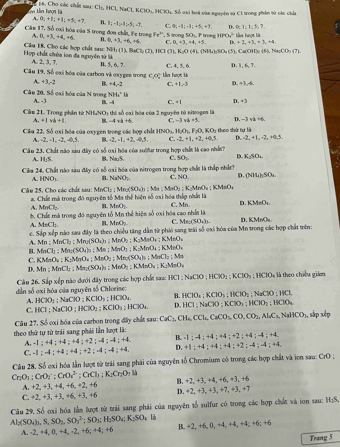 Cho các chất sau: Cl_2 , HCl, NaCl,
lên lần lượt là KClO_3,HClO_4 a. Số oxi hoá của nguyên tử Cl trong phân tử các chất
A. 0;+1;+1;+5;+7. B. 1;-1;-1;-5;-7. C. 0;-1;-1;+5;+7. D. 0;1;1;5;7.
Câu 17. Số oxi hóa của S trong đơn chất, Fe trong Fe^(3+) , S trong SO_2,P trong HPO_4^((2-) ln lượt là
A. 0, +3, +4, +6. B. 0,+3,+6,+6. C. 0,+3,+4,+5. D. + 2, +3, + 3, +4.
Câu 18. Cho các hợp chất sau: Nh NH_3)(1),BaCl_2(2),HCl(3), K_2O(4),(NH_4)_2SO_4 (5), Ca(OH)_2(6),Na_2CO_3(7).
Hợp chất chứa ion đa nguyên tử là
A. 2, 3, 7. B. 5, 6, 7. C. 4, 5, 6. D. 1, 6, 7.
Câu 19. Số oxi hóa của carbon và oxygen trong C_2O_4^((2-) lần lượt là
A. +3,-2 C. +1,-3 D. +3,-6.
B. +4,-2
Câu 20. Số oxi hóa của N trong NH_4^+1_2^
A. -3 C. +1 D. +3
B. -4
Câu 21. Trong phân tử NH₄NO3 thì số oxi hóa của 2 nguyên tử nitrogen là
A. +1va+1. B. -4 và +6. C. -3va+5. D. -3 va+6.
Câu 22. Số oxi hóa của oxygen trong các hợp chất HNO_3), H_2O_2,F_2O,KO_2 theo thứ tự là
A. -2, -1, -2, -0,5. B. -2, -1, +2, -0,5. C. -2,+1,+2,+0,5. D. -2,+1,-2,+0,5.
Câu 23. Chất nào sau đây có số oxi hóa của sulfur trong hợp chất là cao nhất?
B.
A. H_2S. Na_2S. C. SO_2.
D. K_2SO_4.
Câu 24. Chất nào sàu đây có số oxi hóa của nitrogen trong hợp chất là thấp nhất?
A. HNO_3. NaNO_2. C. NO. (NH_4)_2SO_4.
B.
D.
Câu 25. Cho các chất sau: Mĩ _2Cl_2. Mn_2(SO_4)_3;Mn;MnO_2 ;K_2MnO_4; K MnO A
a. Chất mà trong đó nguyên tố Mn thể hiện số oxi hóa thấp nhất là
D. KMn(
A. MnCl_2. B. MnO_2. C. Mn. O_4
b. Chất mà trong đó nguyên tố Mn thể hiện số oxi hóa cao nhất là
A. MnCl 2. MnO_2. D. KN MnO_4
B.
C. Mn_2(SO_4)_3.
c. Sapxhat ep lo nào sau đây là theo chiều tăng dần từ phải sang trái số oxi hóa của Mn trong các hợp chất trên:
A. Mn;MnCl_2;Mn_2(SO_4) 3 ； MnO_2;K_2MnO_4;KMnO_4
B. Mr Cl_2;Mn_2(SO_4)3; Mn ; MnO_2;K_2M MnO₄ ; KMnO₄
C. KMnO4 ; K_2MnO_4; MnO2 ; Mn_2(SO_4)_3 ;MnCl_2;Mn
D. Mn ; MnCl_2 Mn_2(SO_4): 3 ； MnO_2; KMnO₄;K_2MnO_4
Câu 26. Sắp xếp nào dưới đây trong các hợp chất sau: HCl ; NaClO ; HClO_2;KClO_3;HClO_4 4 là theo chiều giảm
dần số oxi hóa của nguyên tố Chlorine:
B.
A. HClO_2 : NaC :lO ; KClO_3 ;HClO_4. HClO_4;KClO_3;HClO_2 : NaClO HCl.
C. HCl ; NaClO ; HClO_2;KClO_3; HCl 0. 4. D. HCl ; NaClO ; KClO_3;HClO_2;HClO_4.
Câu 27. Số oxi hóa của carbon trong dãy chất sau: CaC_2,CH_4,CCl_4,CaCO_3,CO,CO_2,Al_4C_3,NaHCO_3 , sắp xếp
theo thứ tự từ trái sang phải lần lượt là:
B.
A. -1 ; +4 ; +4 ; +4 ; +2 ; -4 ; -4 ; +4. -1;-4;+4;+4;+2;+4;-4;+4.
D.
C. -1 ; -4 ; +4 ; +4 ; +2 ; -4 ; -4 ; +4. +1;+4;+4;+4;+2;-4;-4;+4.
Câu 28. Số oxi hóa lần lượt từ trái sang phải của nguyên tố Chromium có trong các hợp chất và ion sau: CrO ;
Cr_2O_3;CrO_2^(-;CrO_4^(2-); CrCl₃ ; K_2)Cr_2O_7 là
A. +2, +3, +4, +6, +2, +6 B. +2, +3, +4, +6, +3, +6
C. +2, +3, +3, +6, +3, +6 D. +2, +3, +3, +7, +3, +7
Câu 29. Số oxi hóa lần lượt từ trái sang phải của nguyên tố sulfur có trong các hợp chất và ion sau : H_2S,
Al_2(SO_4)_3,S,SO_2,SO_3^((2-);SO_3);H_2SO_4;K_2SO_4 là
A. -2, +4, 0, +4, -2, +6; +4; · +( B. +2, +6, 0, +4, +4, +4; +6; +6
Trang 5